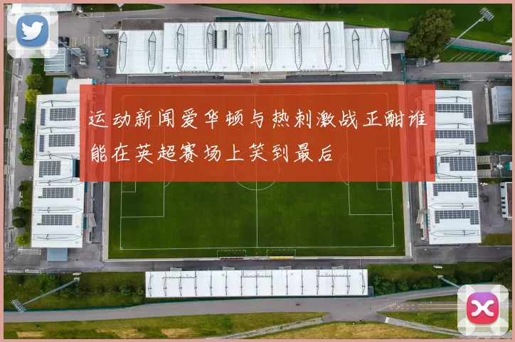 运动新闻爱华顿与热刺激战正酣谁能在英超赛场上笑到最后