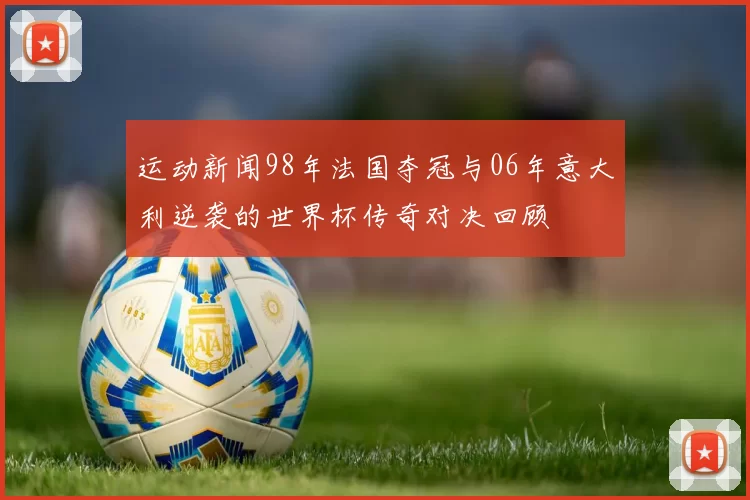 运动新闻98年法国夺冠与06年意大利逆袭的世界杯传奇对决回顾