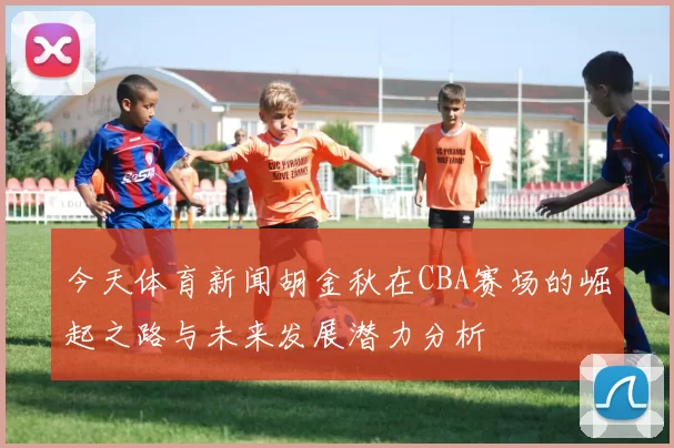 今天体育新闻胡金秋在CBA赛场的崛起之路与未来发展潜力分析