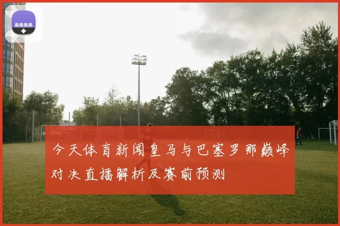 今天体育新闻皇马与巴塞罗那巅峰对决直播解析及赛前预测