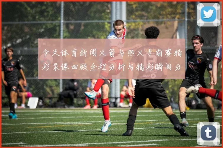 今天体育新闻火箭与热火季前赛精彩录像回顾全程分析与精彩瞬间分享