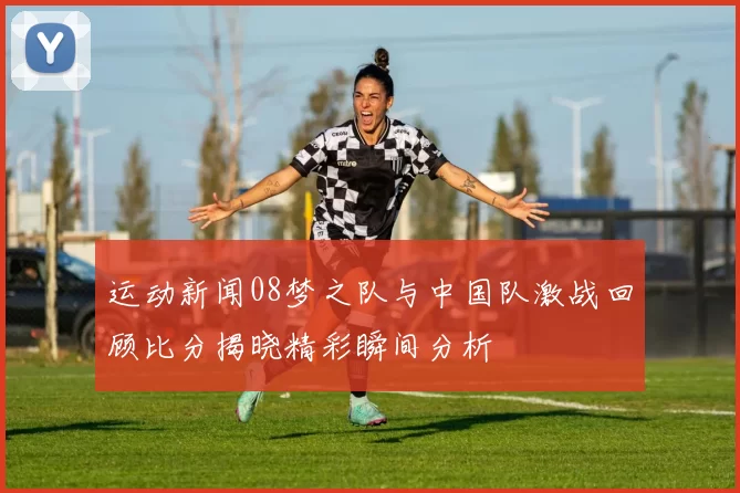 运动新闻08梦之队与中国队激战回顾比分揭晓精彩瞬间分析