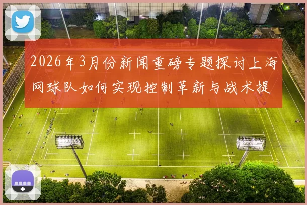 2026年3月份新闻重磅专题探讨上海网球队如何实现控制革新与战术提升的全新路径